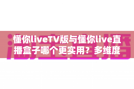 懂你liveTV版与懂你live直播盒子哪个更实用？多维度深度对比助你选对家庭观影方案