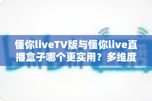 懂你liveTV版与懂你live直播盒子哪个更实用？多维度深度对比助你选对家庭观影方案