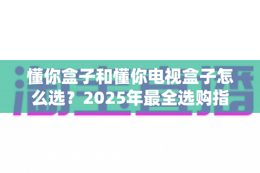 懂你盒子和懂你电视盒子怎么选?2025年最全选购指南:核心区别、适用人群与避坑技巧一次讲透 懂你盒子和懂你电视盒子怎么选?2025年最全选购指南:核心区别、适用人群与避坑技巧一次讲透