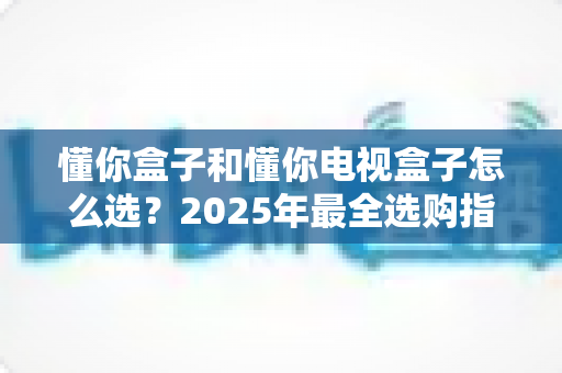 懂你盒子和懂你电视盒子怎么选?2025年最全选购指南:核心区别、适用人群与避坑技巧一次讲透 懂你盒子和懂你电视盒子怎么选?2025年最全选购指南:核心区别、适用人群与避坑技巧一次讲透