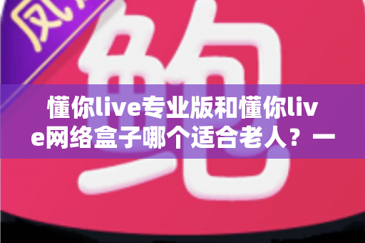 懂你live专业版和懂你live网络盒子哪个适合老人？一文看懂选购要点，让长辈看电视更省心