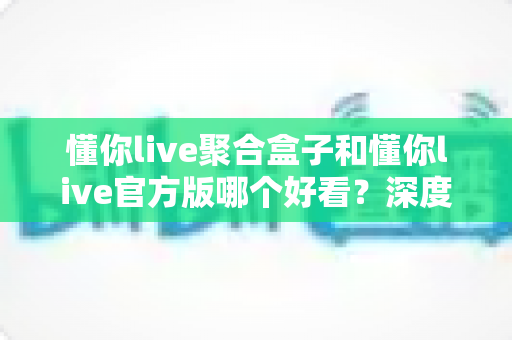 懂你live聚合盒子和懂你live官方版哪个好看？深度对比评测帮你选出心仪版本