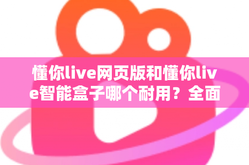 懂你live网页版和懂你live智能盒子哪个耐用？全面解析两大产品的使用寿命与选购指南