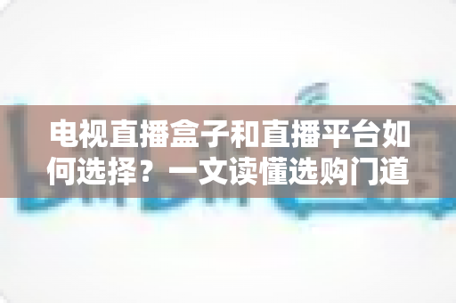 电视直播盒子和直播平台如何选择？一文读懂选购门道与实用避坑攻略