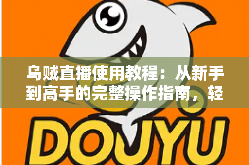 乌贼直播使用教程：从新手到高手的完整操作指南，轻松玩转直播平台