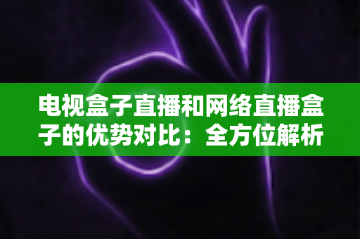 电视盒子直播和网络直播盒子的优势对比:全方位解析两大观影方案,帮你找到最适合家庭的直播设备 电视盒子直播和网络直播盒子的优势对比:全方位解析两大观影方案,帮你找到最适合家庭的直播设备
