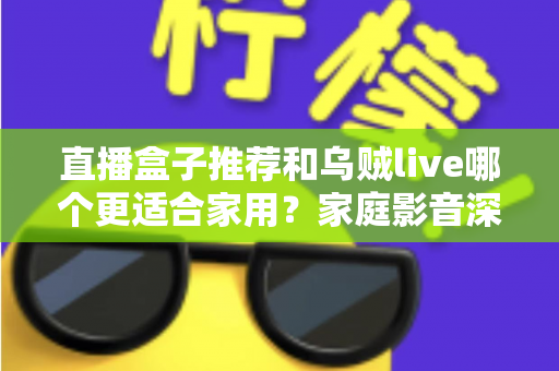 直播盒子推荐和乌贼live哪个更适合家用？家庭影音深度对比与选购指南