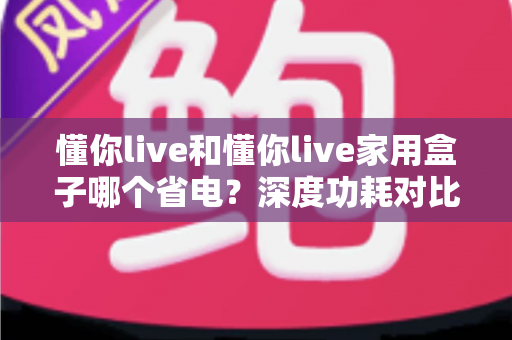 懂你live和懂你live家用盒子哪个省电？深度功耗对比与家庭省电全攻略