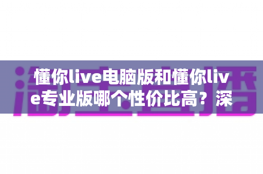 懂你live电脑版和懂你live专业版哪个性价比高?深度对比分析帮你选对版本不花冤枉钱 懂你live电脑版和懂你live专业版哪个性价比高?深度对比分析帮你选对版本不花冤枉钱