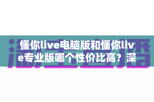 懂你live电脑版和懂你live专业版哪个性价比高？深度对比分析帮你选对版本不花冤枉钱