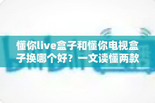 懂你live盒子和懂你电视盒子换哪个好？一文读懂两款盒子的真实差异与选购建议