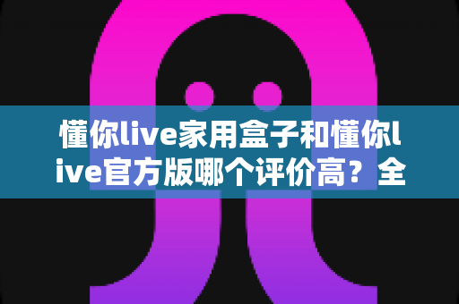 懂你live家用盒子和懂你live官方版哪个评价高?全面对比评测与选购指南 懂你live家用盒子和懂你live官方版哪个评价高?全面对比评测与选购指南