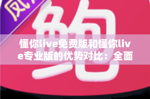 懂你live免费版和懂你live专业版的优势对比：全面解析两大版本差异，帮你选出最适合自己的那一款