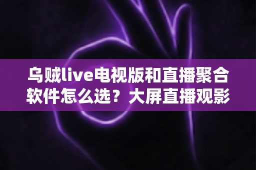 乌贼live电视版和直播聚合软件怎么选？大屏直播观影方案全解析与实用避坑指南