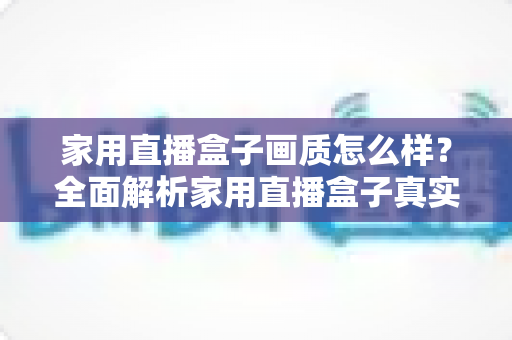家用直播盒子画质怎么样？全面解析家用直播盒子真实画质表现与选购实用指南