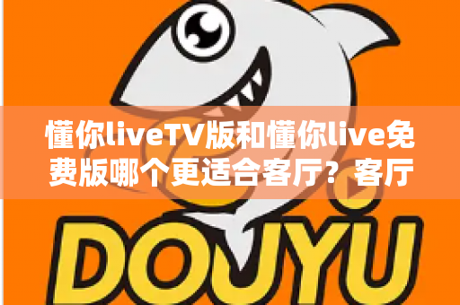 懂你liveTV版和懂你live免费版哪个更适合客厅?客厅大屏观影全维度对比与选择指南 懂你liveTV版和懂你live免费版哪个更适合客厅?客厅大屏观影全维度对比与选择指南