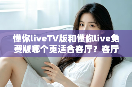 懂你liveTV版和懂你live免费版哪个更适合客厅？客厅大屏观影全维度对比与选择指南