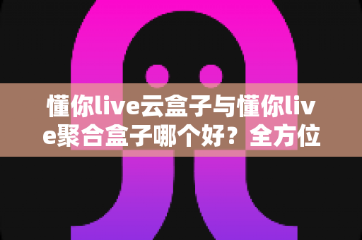 懂你live云盒子与懂你live聚合盒子哪个好？全方位深度对比与选购指南