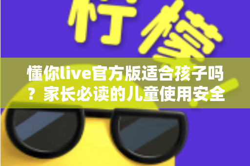 懂你live官方版适合孩子吗？家长必读的儿童使用安全指南与全面解析