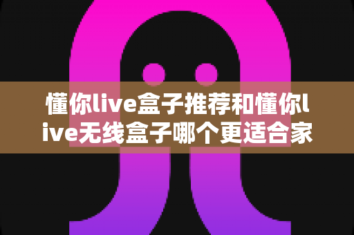 懂你live盒子推荐和懂你live无线盒子哪个更适合家用？2025年家庭观影设备选购全攻略
