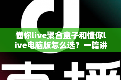 懂你live聚合盒子和懂你live电脑版怎么选？一篇讲透差异、场景与选购思路的实用指南