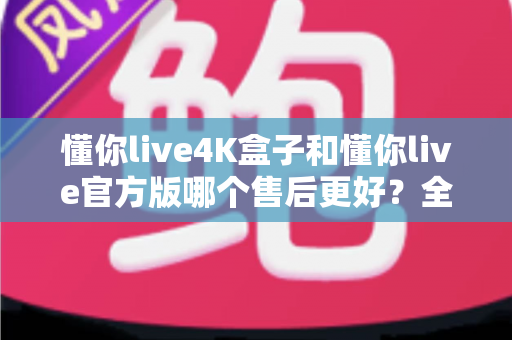 懂你live4K盒子和懂你live官方版哪个售后更好？全面解析帮你做出明智选择