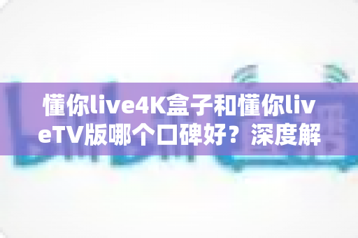 懂你live4K盒子和懂你liveTV版哪个口碑好？深度解析两大版本真实差异助你精准选购
