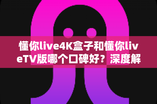 懂你live4K盒子和懂你liveTV版哪个口碑好？深度解析两大版本真实差异助你精准选购