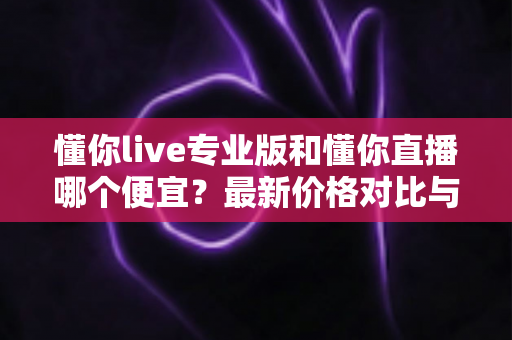 懂你live专业版和懂你直播哪个便宜？最新价格对比与选购省钱全攻略