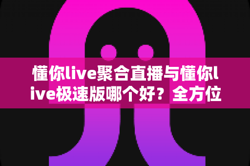 懂你live聚合直播与懂你live极速版哪个好？全方位深度对比测评，助你一眼选出最适合自己的直播神器