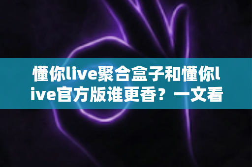 懂你live聚合盒子和懂你live官方版谁更香？一文看懂两者差异，选对版本不踩坑