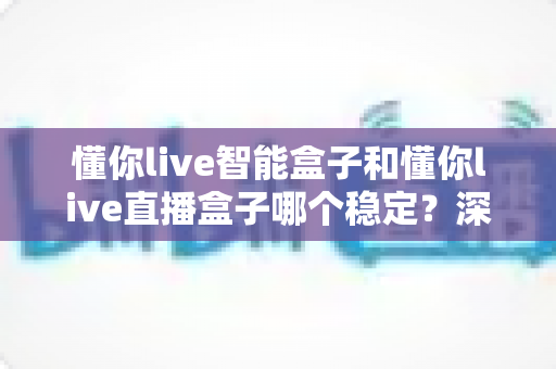 懂你live智能盒子和懂你live直播盒子哪个稳定？深度对比评测助你轻松选购不踩坑