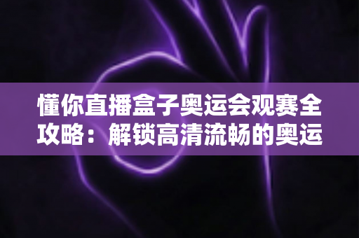 懂你直播盒子奥运会观赛全攻略：解锁高清流畅的奥运观赛新体验