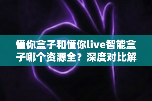 懂你盒子和懂你live智能盒子哪个资源全？深度对比解析帮你选对客厅娱乐中心