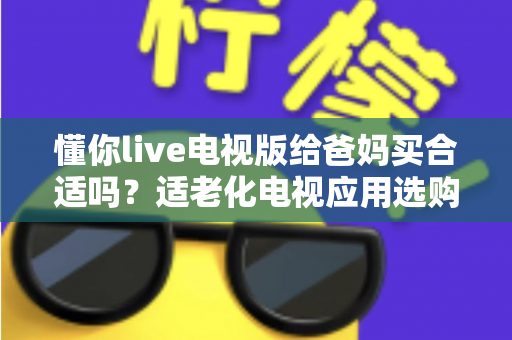 懂你live电视版给爸妈买合适吗?适老化电视应用选购全攻略与真实使用建议 懂你live电视版给爸妈买合适吗?适老化电视应用选购全攻略与真实使用建议