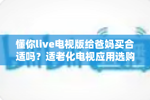 懂你live电视版给爸妈买合适吗?适老化电视应用选购全攻略与真实使用建议 懂你live电视版给爸妈买合适吗?适老化电视应用选购全攻略与真实使用建议