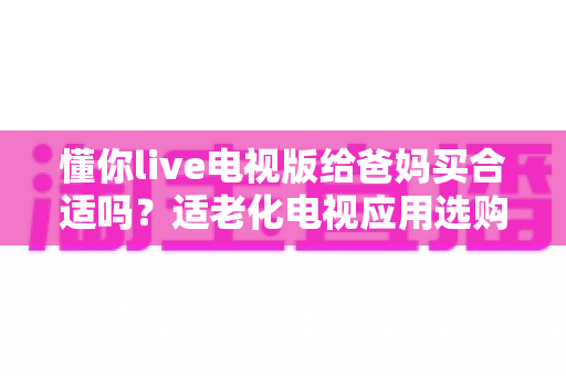 懂你live电视版给爸妈买合适吗？适老化电视应用选购全攻略与真实使用建议