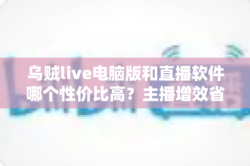 乌贼live电脑版和直播软件哪个性价比高？主播增效省钱的全维度对比指南