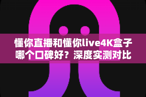 懂你直播和懂你live4K盒子哪个口碑好？深度实测对比帮你选出最适合的观影方案