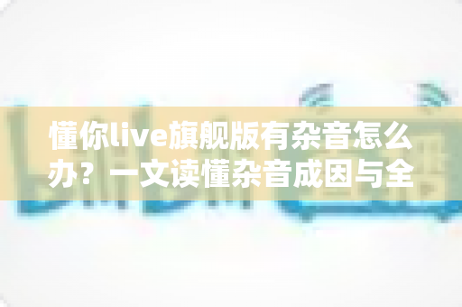 懂你live旗舰版有杂音怎么办？一文读懂杂音成因与全套解决方案，快速恢复高清音质
