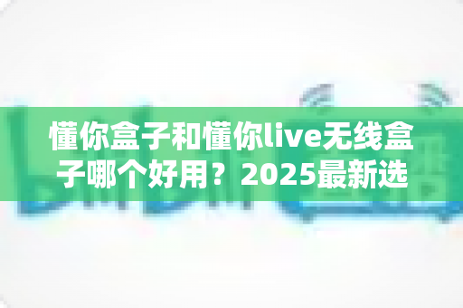 懂你盒子和懂你live无线盒子哪个好用？2025最新选购对比全解析