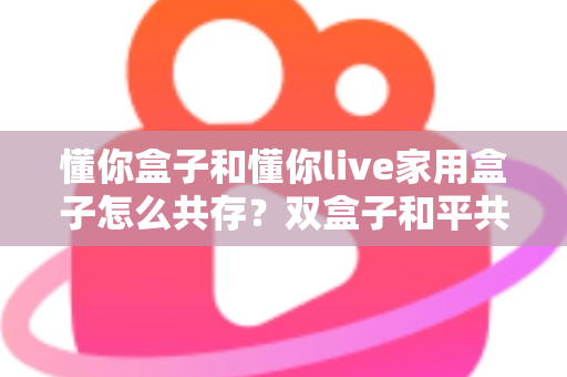 懂你盒子和懂你live家用盒子怎么共存?双盒子和平共处全攻略,一篇讲透配置方法与避坑指南 懂你盒子和懂你live家用盒子怎么共存?双盒子和平共处全攻略,一篇讲透配置方法与避坑指南