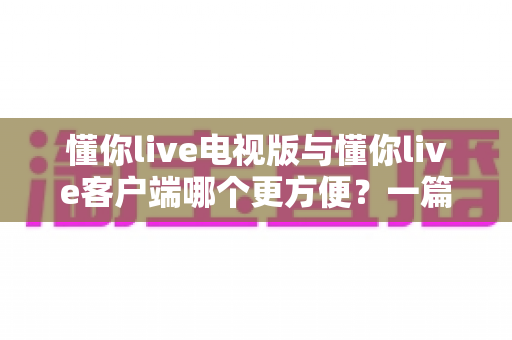 懂你live电视版与懂你live客户端哪个更方便？一篇看懂两大版本差异的完整指南