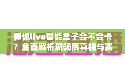 懂你live智能盒子会不会卡?全面解析流畅度真相与实用优化技巧 懂你live智能盒子会不会卡?全面解析流畅度真相与实用优化技巧
