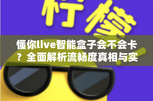 懂你live智能盒子会不会卡?全面解析流畅度真相与实用优化技巧 懂你live智能盒子会不会卡?全面解析流畅度真相与实用优化技巧