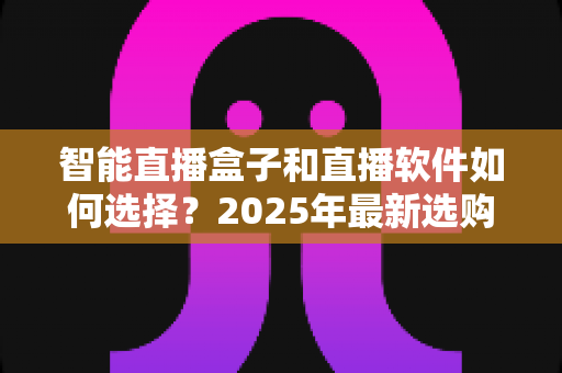 智能直播盒子和直播软件如何选择？2025年最新选购指南助你轻松开播