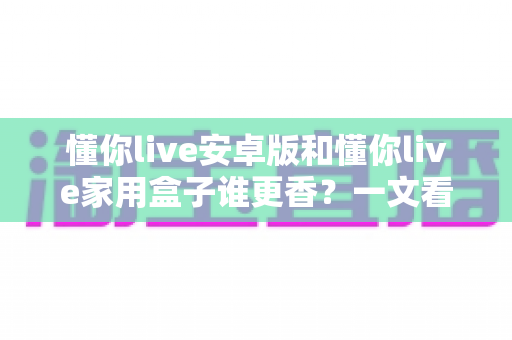 懂你live安卓版和懂你live家用盒子谁更香？一文看懂两款形态的全方位对比与选购指南