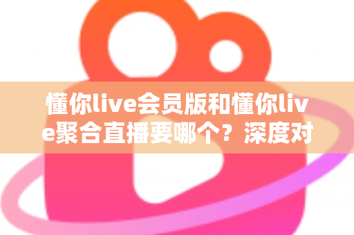 懂你live会员版和懂你live聚合直播要哪个?深度对比分析助你轻松做出最佳选择 懂你live会员版和懂你live聚合直播要哪个?深度对比分析助你轻松做出最佳选择