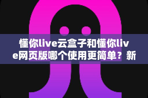 懂你live云盒子和懂你live网页版哪个使用更简单？新手友好度全面对比指南