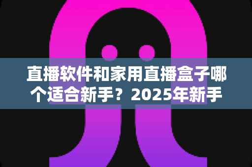 直播软件和家用直播盒子哪个适合新手?2025年新手主播入门设备选择完全指南 直播软件和家用直播盒子哪个适合新手?2025年新手主播入门设备选择完全指南